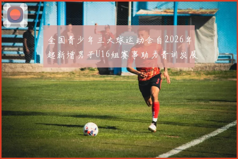 全国青少年三大球运动会自2026年起新增男子U16组赛事助力青训发展