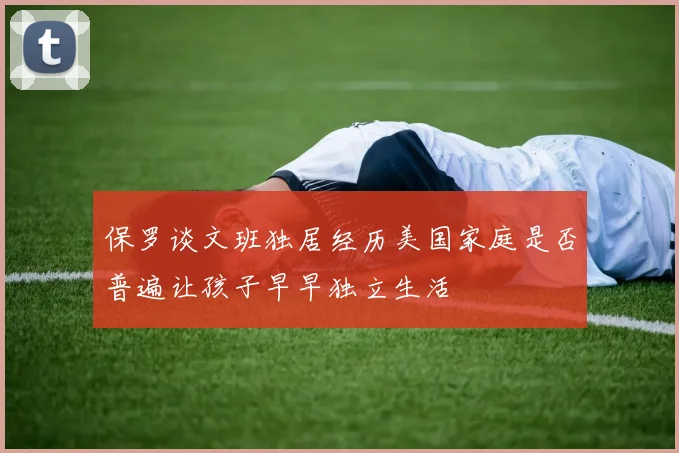 保罗谈文班独居经历美国家庭是否普遍让孩子早早独立生活
