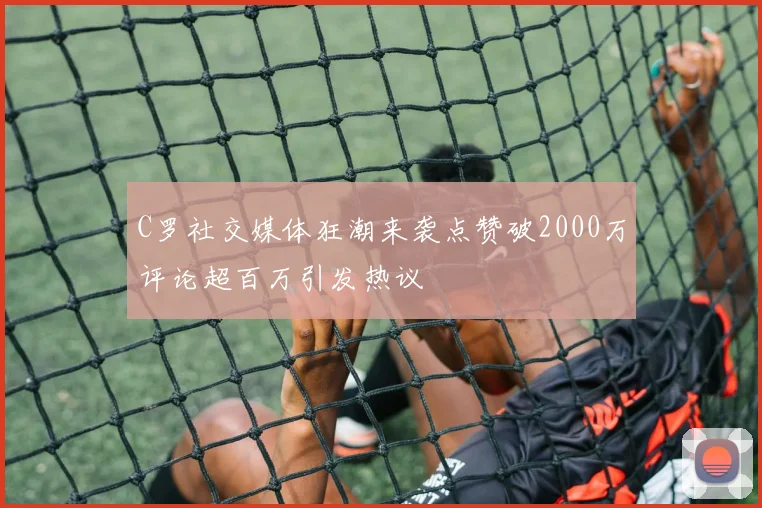 C罗社交媒体狂潮来袭点赞破2000万评论超百万引发热议