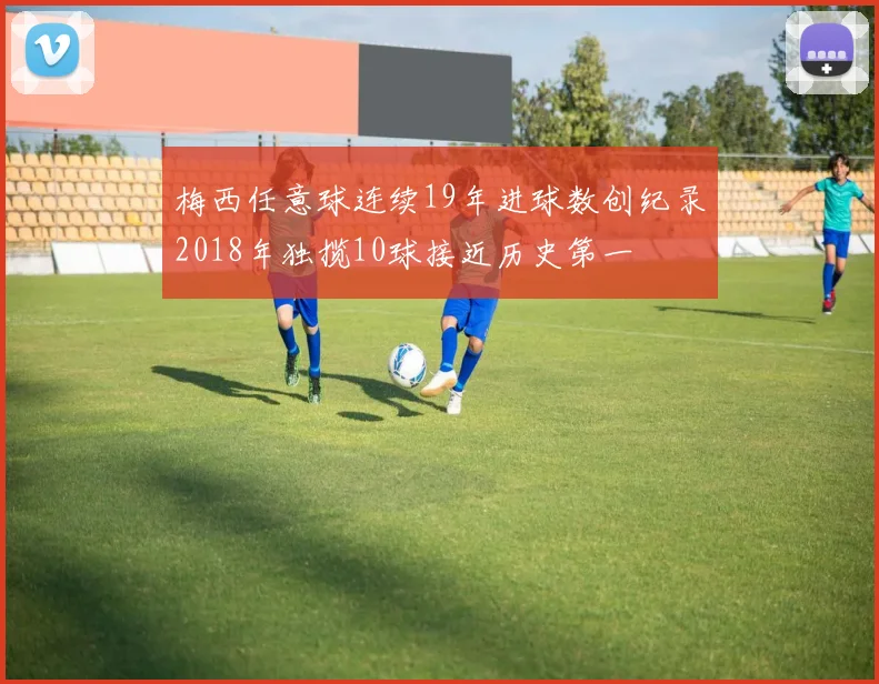 梅西任意球连续19年进球数创纪录2018年独揽10球接近历史第一
