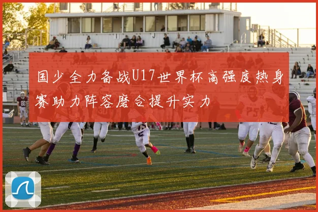 国少全力备战U17世界杯高强度热身赛助力阵容磨合提升实力