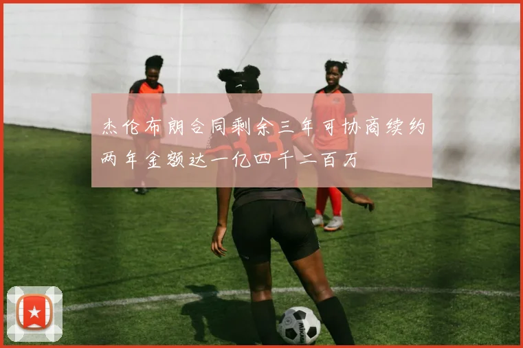 杰伦布朗合同剩余三年可协商续约两年金额达一亿四千二百万