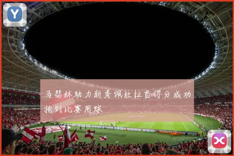 马瑟林助力新秀佩杜拉首得分成功抢到比赛用球