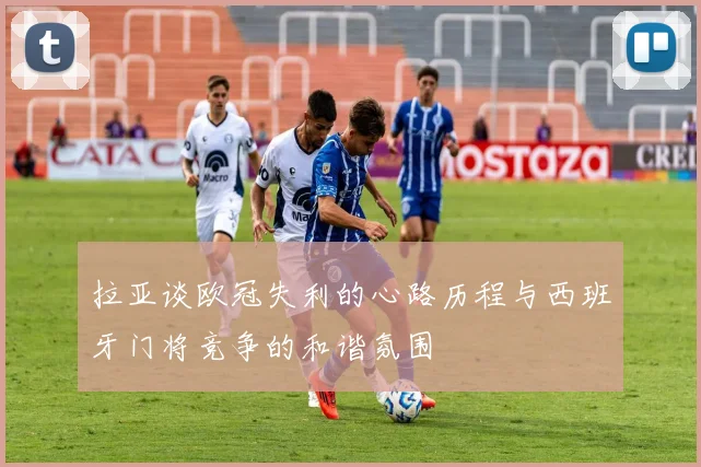 拉亚谈欧冠失利的心路历程与西班牙门将竞争的和谐氛围