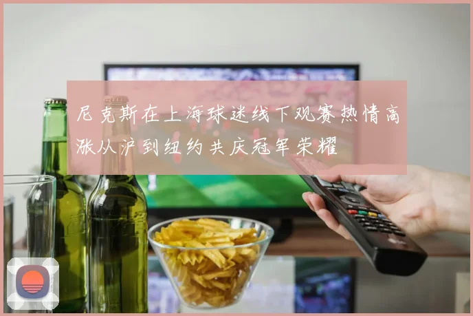 尼克斯在上海球迷线下观赛热情高涨从沪到纽约共庆冠军荣耀