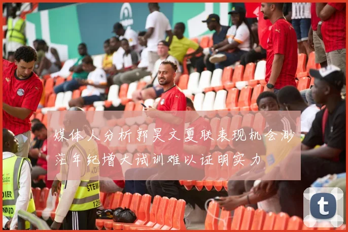 媒体人分析郭昊文夏联表现机会渺茫年纪增大试训难以证明实力