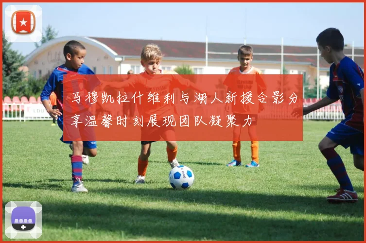 马穆凯拉什维利与湖人新援合影分享温馨时刻展现团队凝聚力