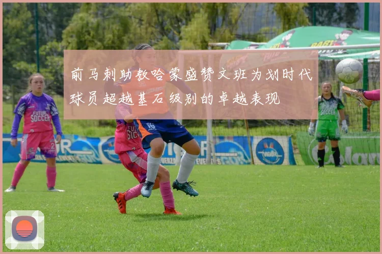 前马刺助教哈蒙盛赞文班为划时代球员超越基石级别的卓越表现
