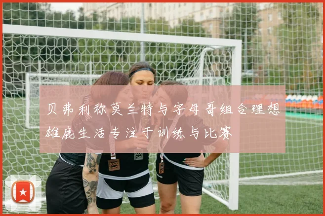 贝弗利称莫兰特与字母哥组合理想雄鹿生活专注于训练与比赛
