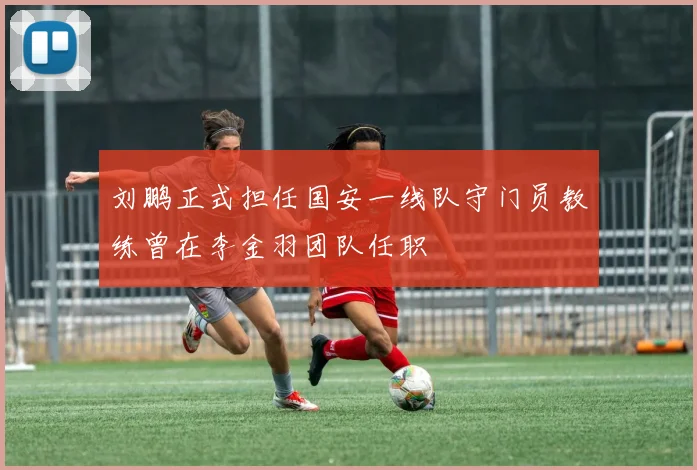 刘鹏正式担任国安一线队守门员教练曾在李金羽团队任职