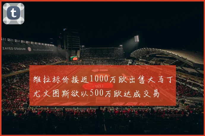 维拉标价接近1000万欧出售大马丁尤文图斯欲以500万欧达成交易