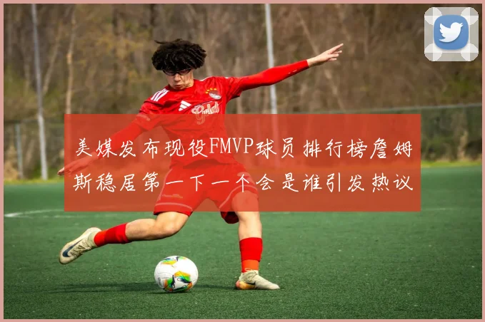 美媒发布现役FMVP球员排行榜詹姆斯稳居第一下一个会是谁引发热议