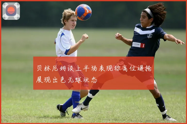 贝林厄姆谈上半场表现称高位逼抢展现出色无球状态