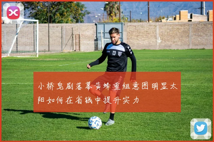 小桥皂剧落幕黄蜂重组意图明显太阳如何在省钱中提升实力