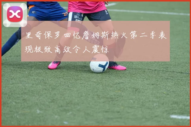 里奇保罗回忆詹姆斯热火第二季表现极致高效令人震惊