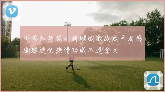 海港队与深圳新鹏城激战成平局感谢球迷们热情助威不遗余力