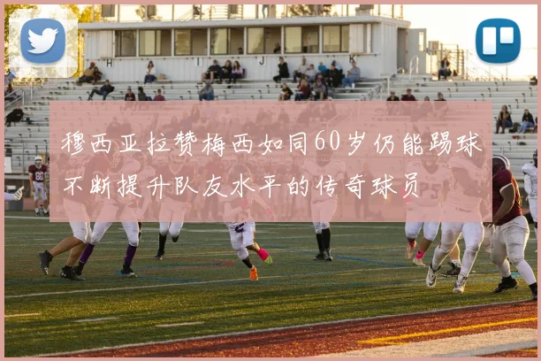 穆西亚拉赞梅西如同60岁仍能踢球不断提升队友水平的传奇球员
