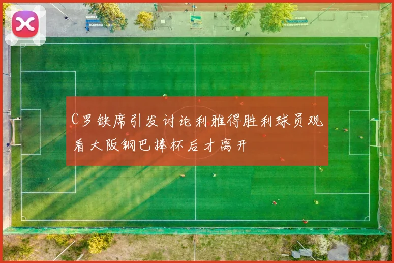 C罗缺席引发讨论利雅得胜利球员观看大阪钢巴捧杯后才离开