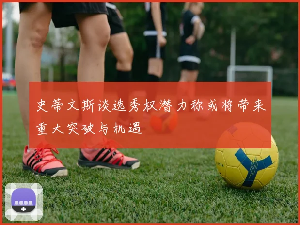 史蒂文斯谈选秀权潜力称或将带来重大突破与机遇