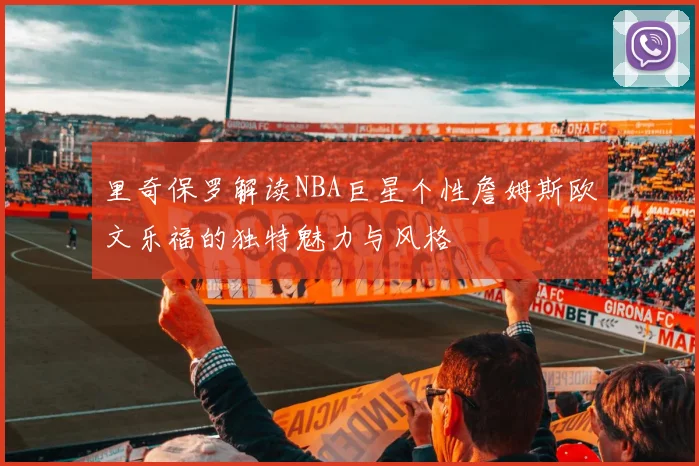 里奇保罗解读NBA巨星个性詹姆斯欧文乐福的独特魅力与风格