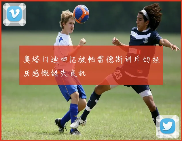 奥塔门迪回忆被帕雷德斯训斥的经历感慨错失良机