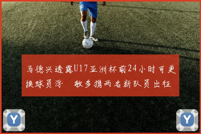 马德兴透露U17亚洲杯前24小时可更换球员浮嶋敏多携两名新队员出征