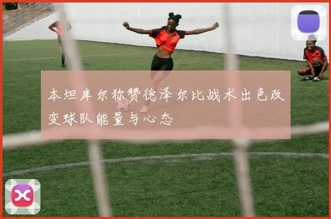 本坦库尔称赞德泽尔比战术出色改变球队能量与心态